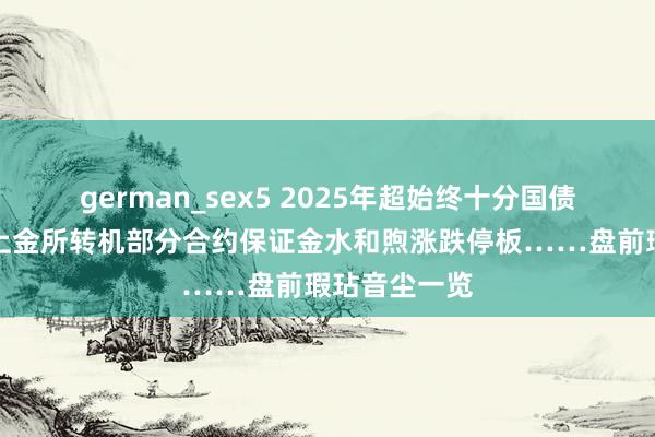 german_sex5 2025年超始终十分国债今起刊行；上金所转机部分合约保证金水和煦涨跌停板……盘前瑕玷音尘一览