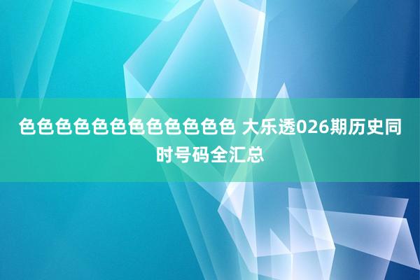 色色色色色色色色色色色色 大乐透026期历史同时号码全汇总