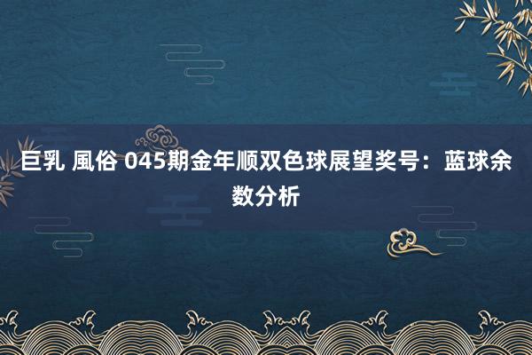 巨乳 風俗 045期金年顺双色球展望奖号：蓝球余数分析
