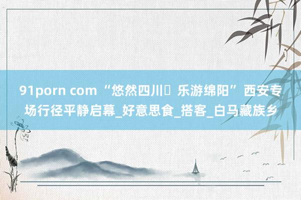91porn com “悠然四川・乐游绵阳” 西安专场行径平静启幕_好意思食_搭客_白马藏族乡