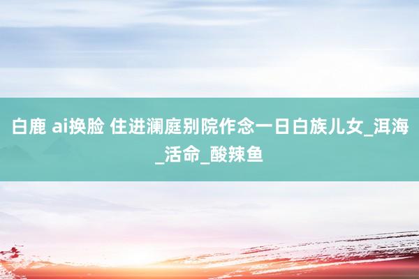 白鹿 ai换脸 住进澜庭别院作念一日白族儿女_洱海_活命_酸辣鱼