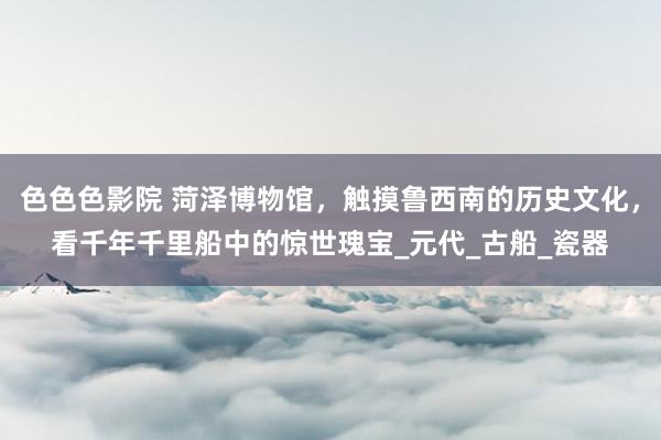 色色色影院 菏泽博物馆，触摸鲁西南的历史文化，看千年千里船中的惊世瑰宝_元代_古船_瓷器