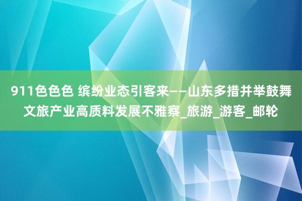 911色色色 缤纷业态引客来——山东多措并举鼓舞文旅产业高质料发展不雅察_旅游_游客_邮轮