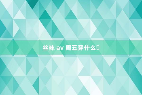 丝袜 av 周五穿什么❓