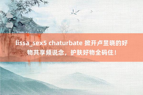 lissa_sex5 chaturbate 掀开卢昱晓的好物共享频说念，护肤好物全码住！