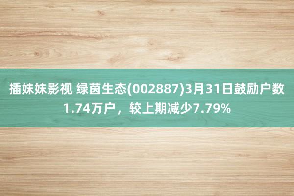 插妹妹影视 绿茵生态(002887)3月31日鼓励户数1.74万户，较上期减少7.79%