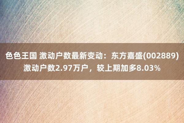 色色王国 激动户数最新变动：东方嘉盛(002889)激动户数2.97万户，较上期加多8.03%