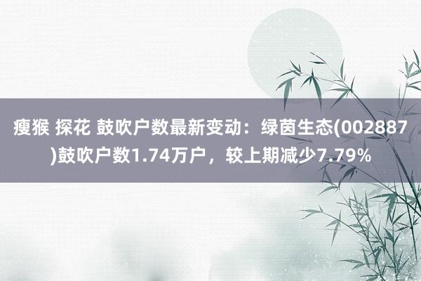 瘦猴 探花 鼓吹户数最新变动：绿茵生态(002887)鼓吹户数1.74万户，较上期减少7.79%