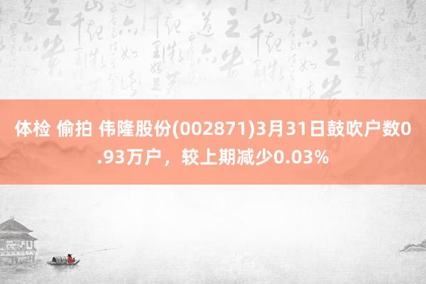 体检 偷拍 伟隆股份(002871)3月31日鼓吹户数0.93万户，较上期减少0.03%