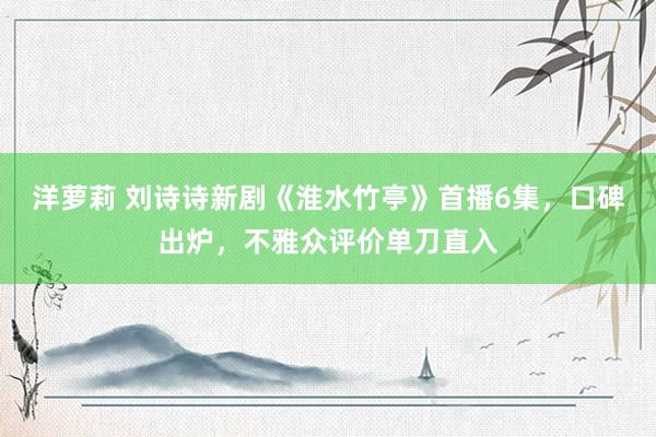洋萝莉 刘诗诗新剧《淮水竹亭》首播6集，口碑出炉，不雅众评价单刀直入