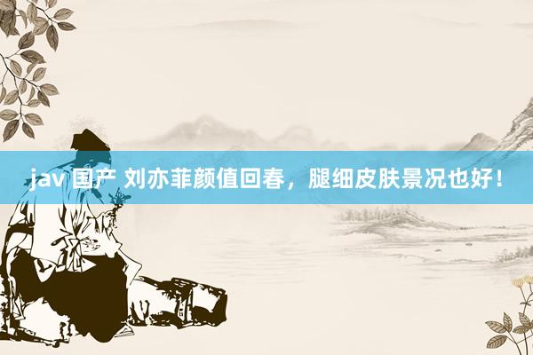 jav 国产 刘亦菲颜值回春，腿细皮肤景况也好！