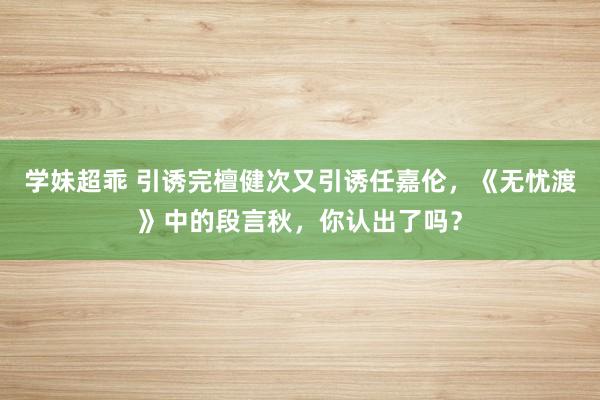 学妹超乖 引诱完檀健次又引诱任嘉伦，《无忧渡》中的段言秋，你认出了吗？
