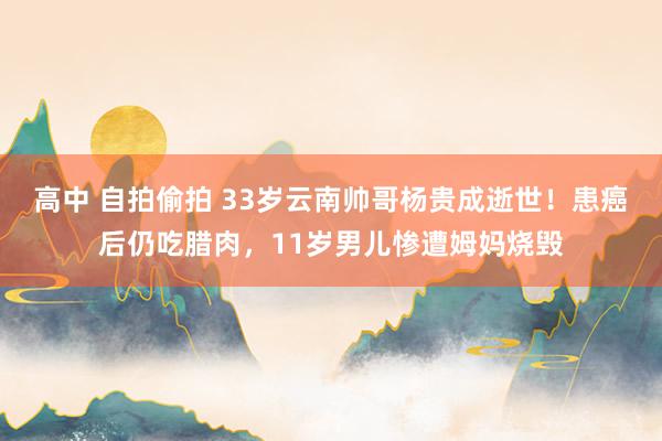 高中 自拍偷拍 33岁云南帅哥杨贵成逝世！患癌后仍吃腊肉，11岁男儿惨遭姆妈烧毁